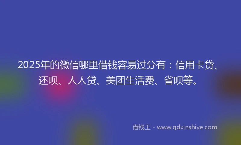 2025年的微信哪里借钱容易过分有：信用卡贷、还呗、人人贷、美团生活费、省呗等。
