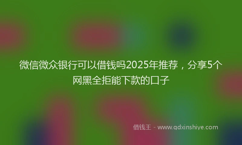 微信微众银行可以借钱吗2025年推荐，分享5个网黑全拒能下款的口子