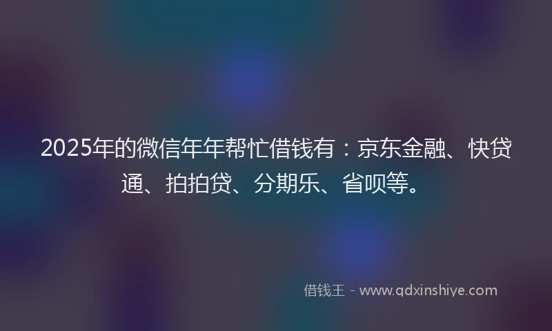 2025年的微信年年帮忙借钱有：京东金融、快贷通、拍拍贷、分期乐、省呗等。