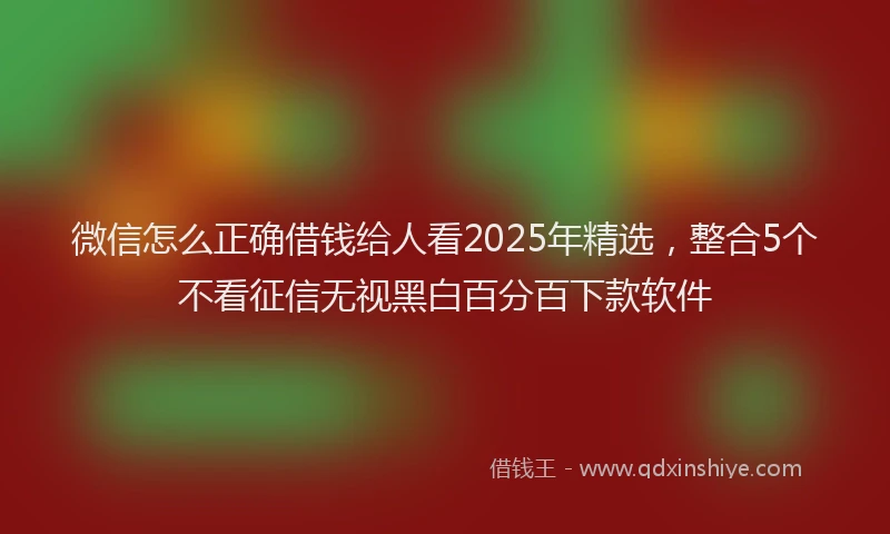 微信怎么正确借钱给人看2025年精选，整合5个不看征信无视黑白百分百下款软件