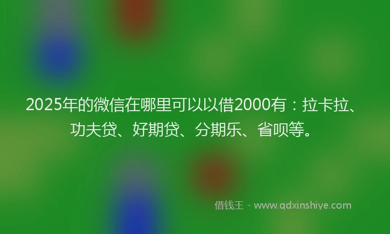 2025年的微信在哪里可以以借2000有：拉卡拉、功夫贷、好期贷、分期乐、省呗等。
