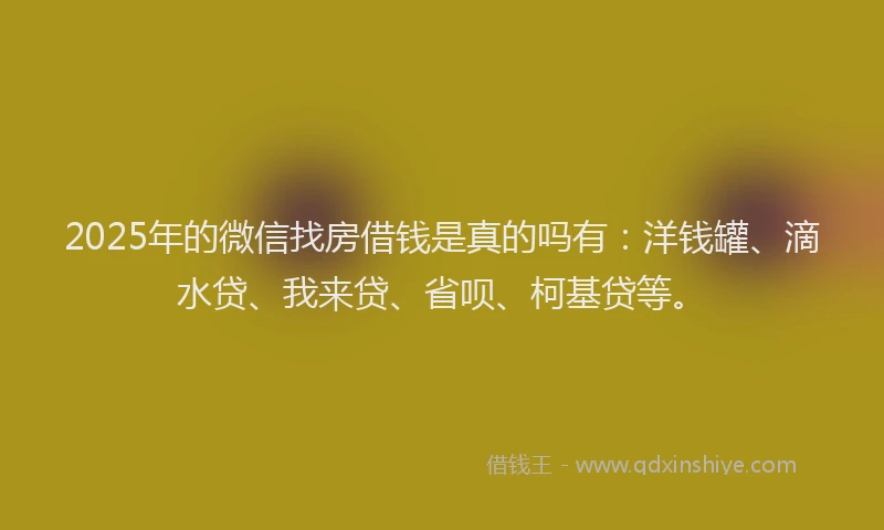 2025年的微信找房借钱是真的吗有：洋钱罐、滴水贷、我来贷、省呗、柯基贷等。