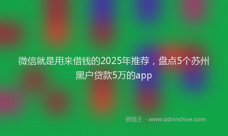 微信就是用来借钱的2025年推荐，盘点5个苏州黑户贷款5万的app