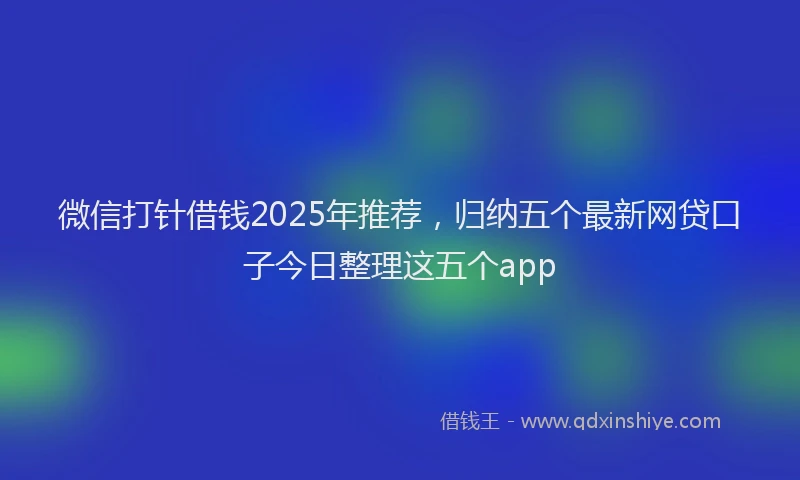 微信打针借钱2025年推荐，归纳五个最新网贷口子今日整理这五个app
