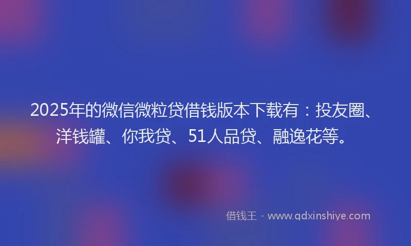 2025年的微信微粒贷借钱版本下载有：投友圈、洋钱罐、你我贷、51人品贷、融逸花等。