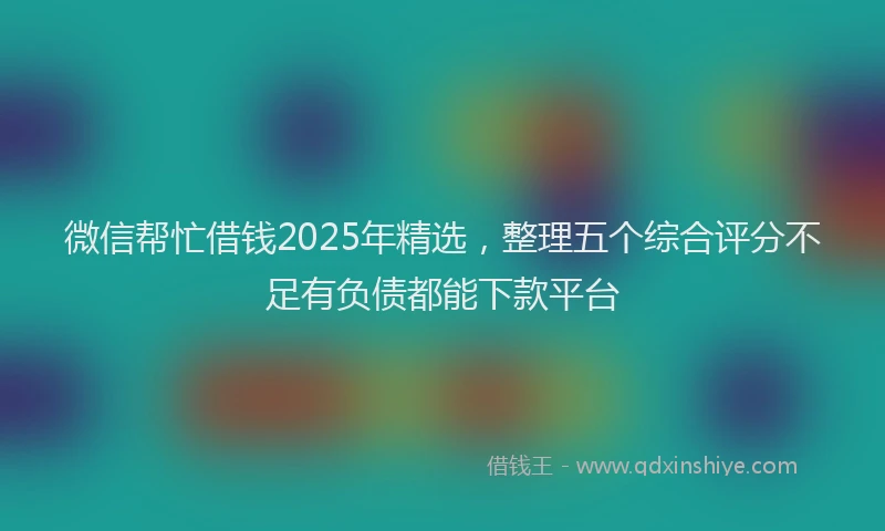 微信帮忙借钱2025年精选，整理五个综合评分不足有负债都能下款平台