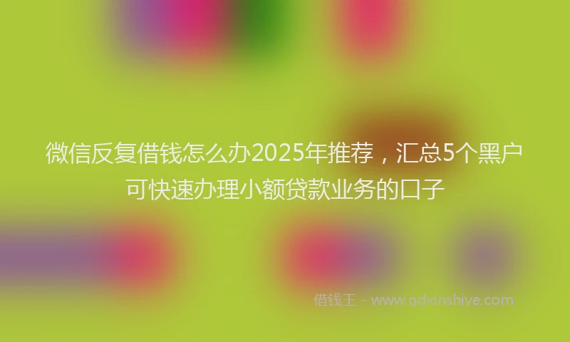 微信反复借钱怎么办2025年推荐，汇总5个黑户可快速办理小额贷款业务的口子