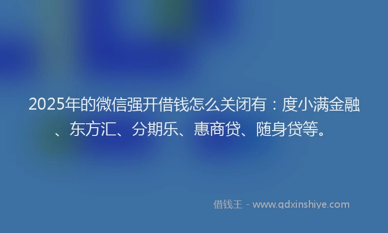 2025年的微信强开借钱怎么关闭有：度小满金融、东方汇、分期乐、惠商贷、随身贷等。