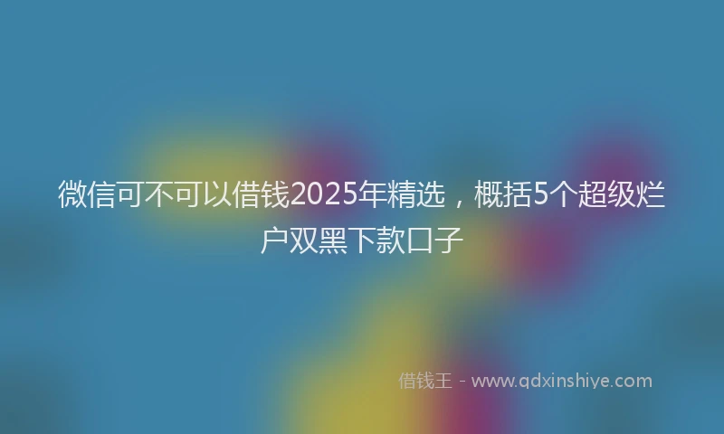 微信可不可以借钱2025年精选，概括5个超级烂户双黑下款口子