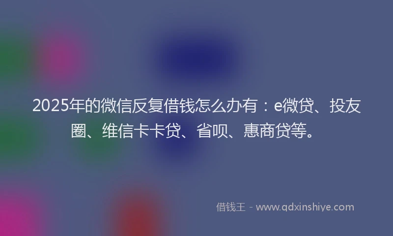 2025年的微信反复借钱怎么办有：e微贷、投友圈、维信卡卡贷、省呗、惠商贷等。