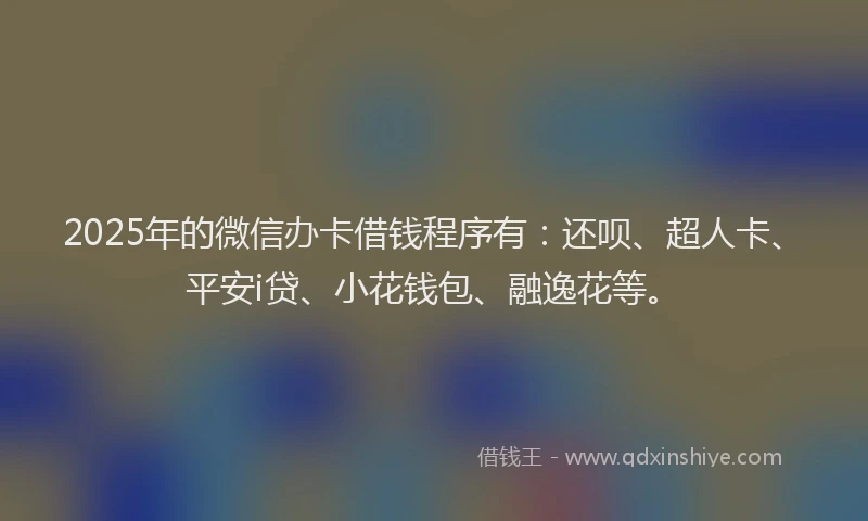 2025年的微信办卡借钱程序有：还呗、超人卡、平安i贷、小花钱包、融逸花等。