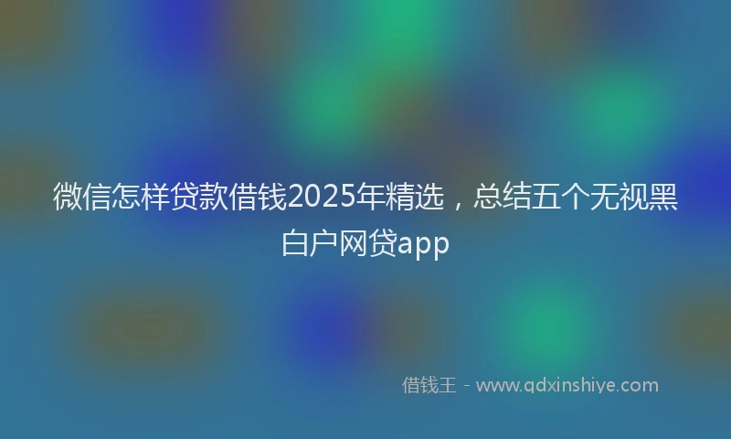 微信怎样贷款借钱2025年精选，总结五个无视黑白户网贷app