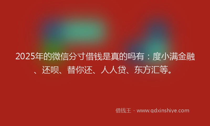 2025年的微信分寸借钱是真的吗有：度小满金融、还呗、替你还、人人贷、东方汇等。