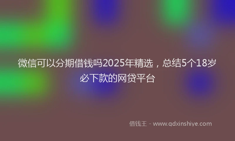 微信可以分期借钱吗2025年精选，总结5个18岁必下款的网贷平台