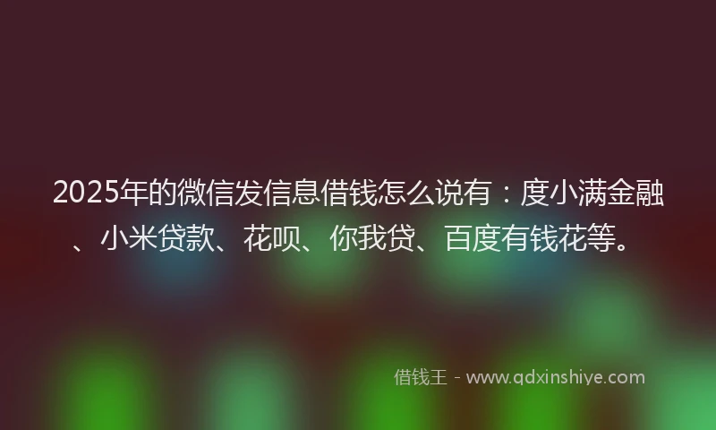 2025年的微信发信息借钱怎么说有：度小满金融、小米贷款、花呗、你我贷、百度有钱花等。
