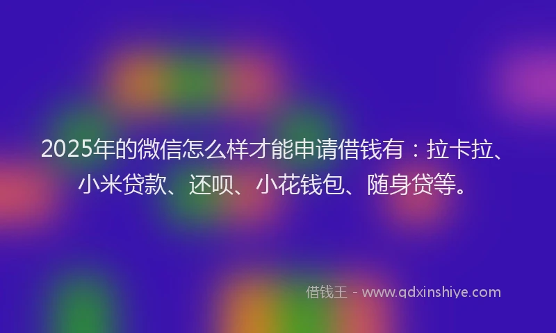 2025年的微信怎么样才能申请借钱有：拉卡拉、小米贷款、还呗、小花钱包、随身贷等。