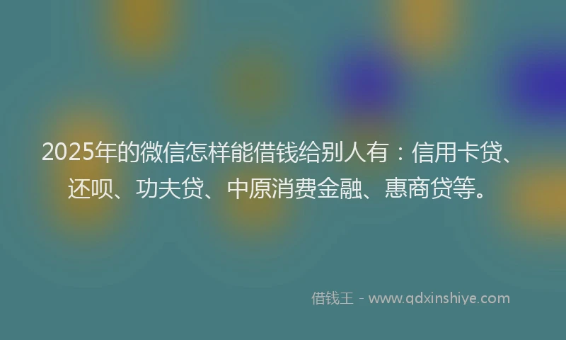 2025年的微信怎样能借钱给别人有：信用卡贷、还呗、功夫贷、中原消费金融、惠商贷等。
