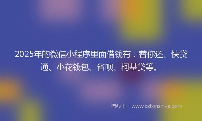 2025年的微信小程序里面借钱有：替你还、快贷通、小花钱包、省呗、柯基贷等。