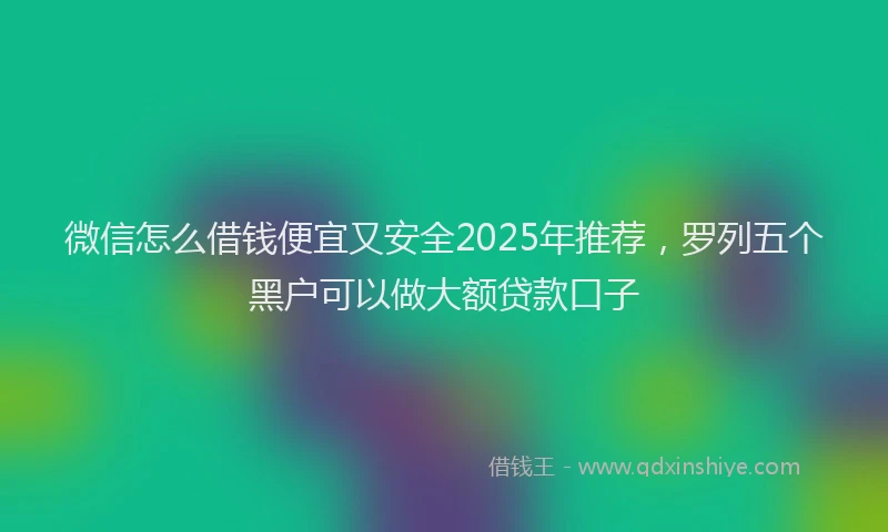 微信怎么借钱便宜又安全2025年推荐，罗列五个黑户可以做大额贷款口子
