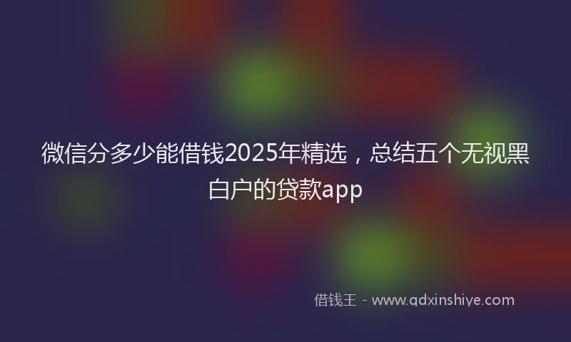 微信分多少能借钱2025年精选，总结五个无视黑白户的贷款app