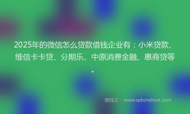 2025年的微信怎么贷款借钱企业有：小米贷款、维信卡卡贷、分期乐、中原消费金融、惠商贷等。
