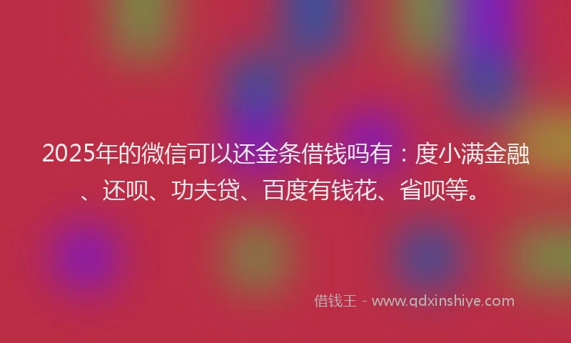 2025年的微信可以还金条借钱吗有：度小满金融、还呗、功夫贷、百度有钱花、省呗等。