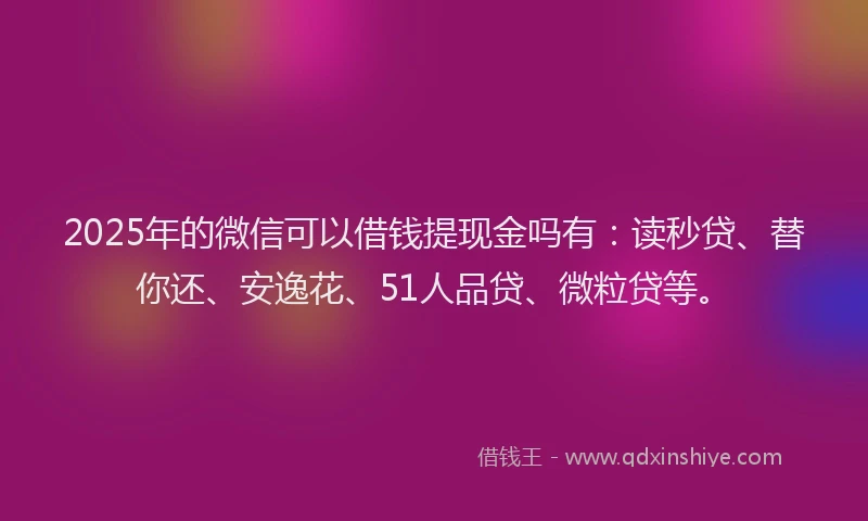 2025年的微信可以借钱提现金吗有：读秒贷、替你还、安逸花、51人品贷、微粒贷等。