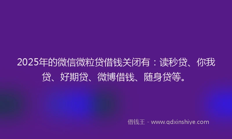 2025年的微信微粒贷借钱关闭有：读秒贷、你我贷、好期贷、微博借钱、随身贷等。