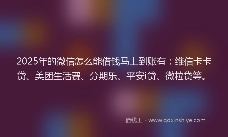 2025年的微信怎么能借钱马上到账有：维信卡卡贷、美团生活费、分期乐、平安i贷、微粒贷等。