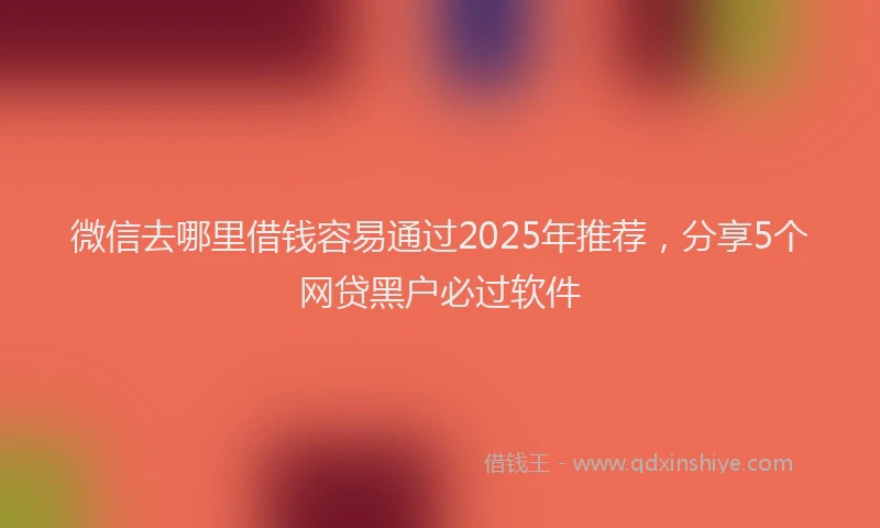 微信去哪里借钱容易通过2025年推荐，分享5个网贷黑户必过软件