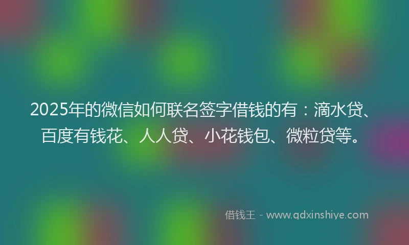 2025年的微信如何联名签字借钱的有：滴水贷、百度有钱花、人人贷、小花钱包、微粒贷等。