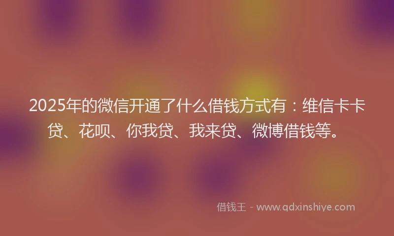 2025年的微信开通了什么借钱方式有：维信卡卡贷、花呗、你我贷、我来贷、微博借钱等。