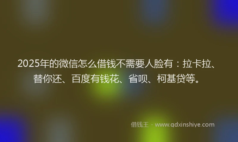 2025年的微信怎么借钱不需要人脸有：拉卡拉、替你还、百度有钱花、省呗、柯基贷等。