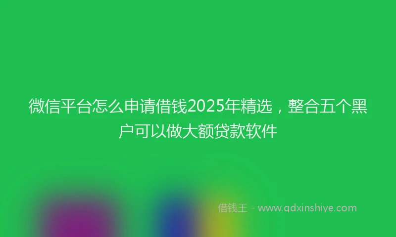 微信平台怎么申请借钱2025年精选，整合五个黑户可以做大额贷款软件