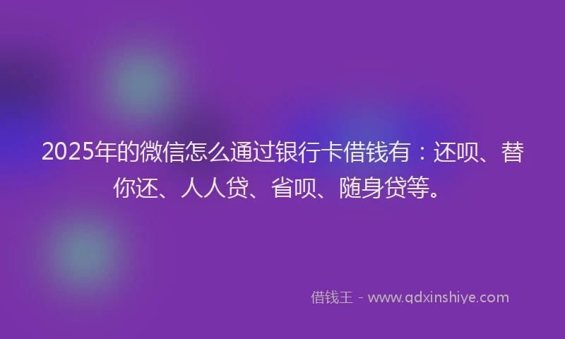 2025年的微信怎么通过银行卡借钱有：还呗、替你还、人人贷、省呗、随身贷等。