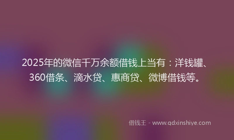 2025年的微信千万余额借钱上当有：洋钱罐、360借条、滴水贷、惠商贷、微博借钱等。