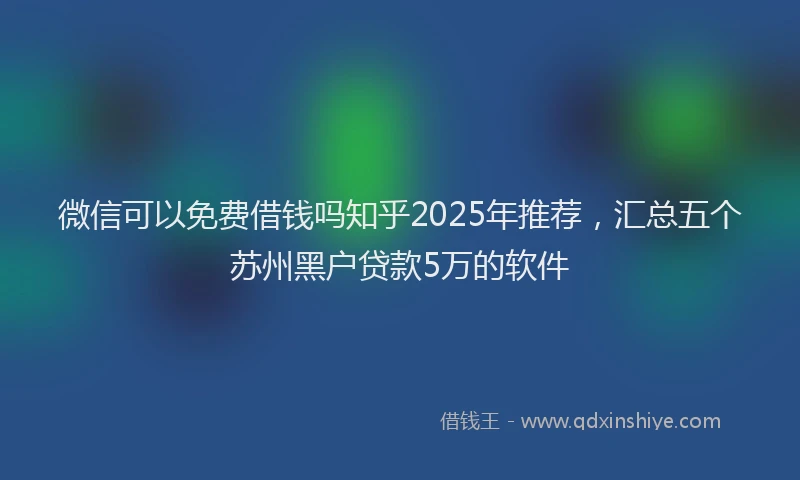 微信可以免费借钱吗知乎2025年推荐，汇总五个苏州黑户贷款5万的软件