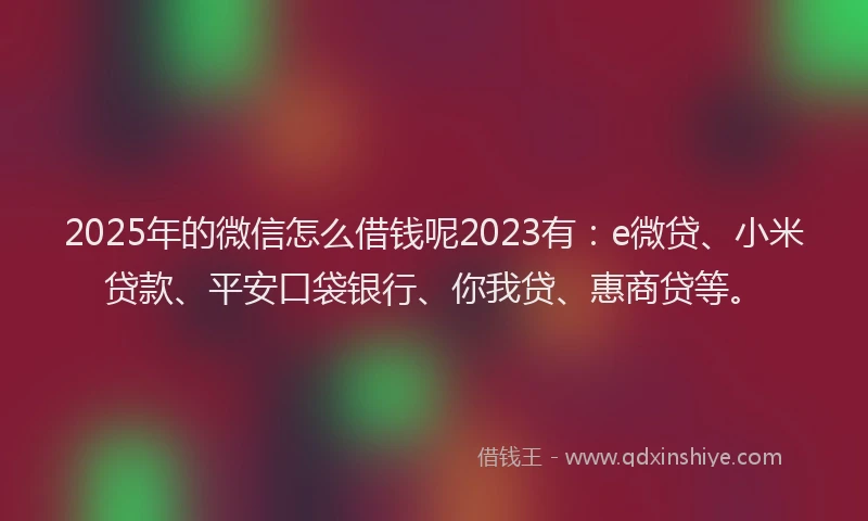 2025年的微信怎么借钱呢2023有：e微贷、小米贷款、平安口袋银行、你我贷、惠商贷等。