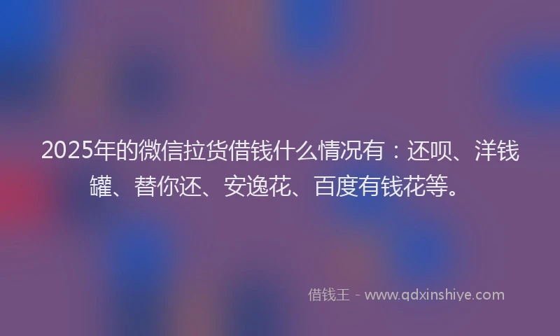 2025年的微信拉货借钱什么情况有：还呗、洋钱罐、替你还、安逸花、百度有钱花等。