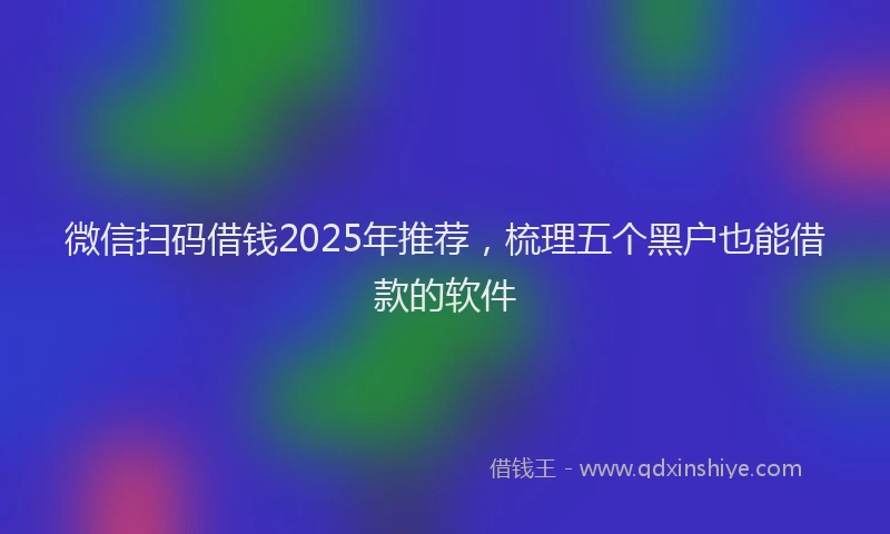 微信扫码借钱2025年推荐，梳理五个黑户也能借款的软件