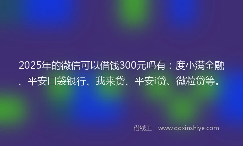 2025年的微信可以借钱300元吗有：度小满金融、平安口袋银行、我来贷、平安i贷、微粒贷等。
