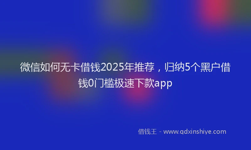 微信如何无卡借钱2025年推荐，归纳5个黑户借钱0门槛极速下款app