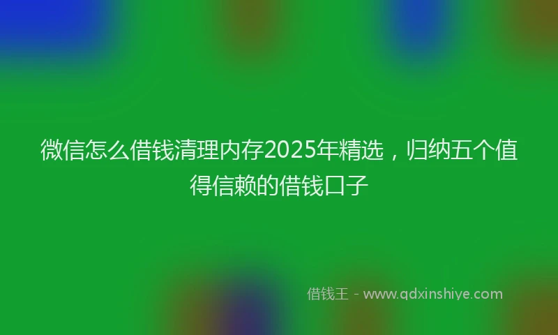 微信怎么借钱清理内存2025年精选，归纳五个值得信赖的借钱口子