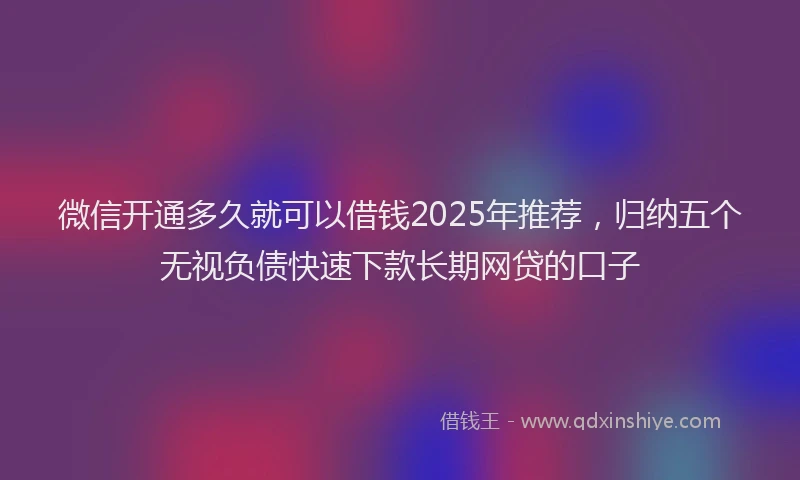 微信开通多久就可以借钱2025年推荐，归纳五个无视负债快速下款长期网贷的口子