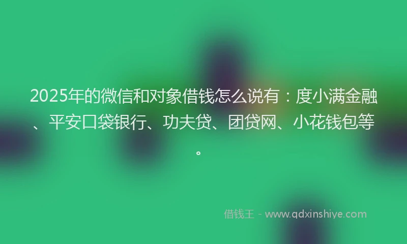 2025年的微信和对象借钱怎么说有：度小满金融、平安口袋银行、功夫贷、团贷网、小花钱包等。
