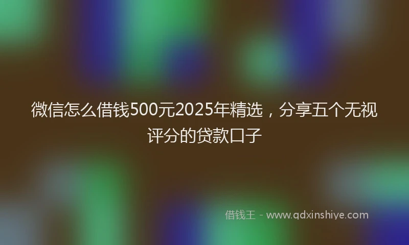 微信怎么借钱500元2025年精选，分享五个无视评分的贷款口子