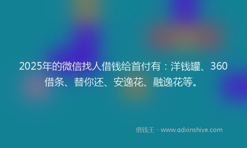 2025年的微信找人借钱给首付有：洋钱罐、360借条、替你还、安逸花、融逸花等。