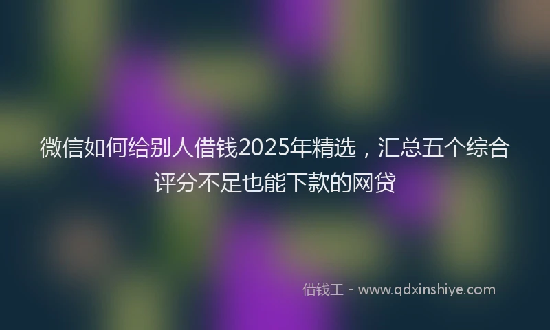 微信如何给别人借钱2025年精选，汇总五个综合评分不足也能下款的网贷