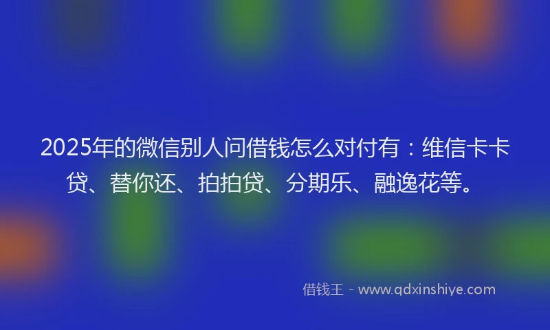 2025年的微信别人问借钱怎么对付有：维信卡卡贷、替你还、拍拍贷、分期乐、融逸花等。