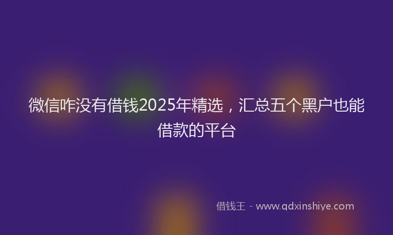微信咋没有借钱2025年精选，汇总五个黑户也能借款的平台